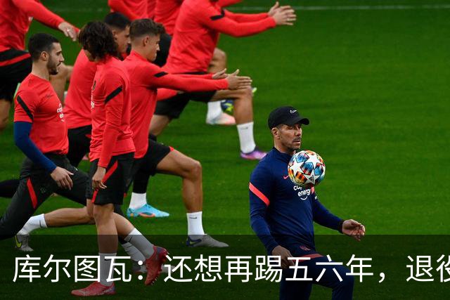 库尔图瓦：还想再踢五六年，退役后不想当主教练因为这让人老得快